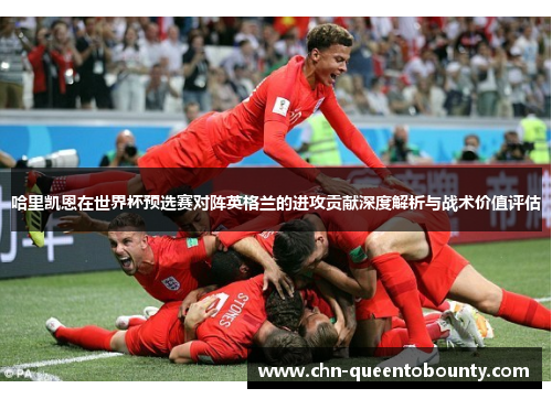 哈里凯恩在世界杯预选赛对阵英格兰的进攻贡献深度解析与战术价值评估 哈里凯恩在世界杯预选赛对阵英格兰的进攻贡献深度解析与战术价值评估